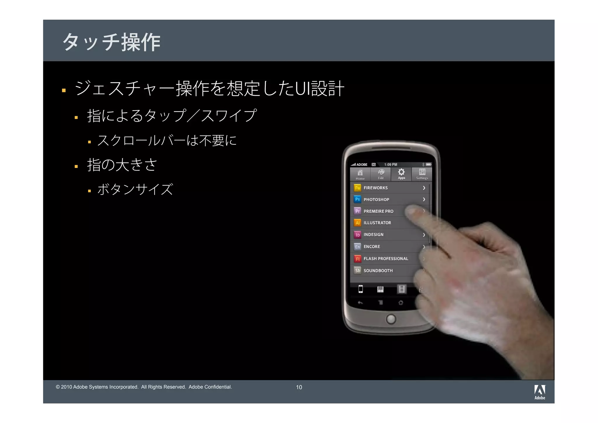 タッチ操作

       ジェスチャー操作を想定したUI設計
             指によるタップ／スワイプ
                 スクロールバーは不要に
             指の大きさ
                 ボタンサイズ




© 2010 Adobe Systems Incorporated. All Rights Reserved. Adobe Confidential.   10
 