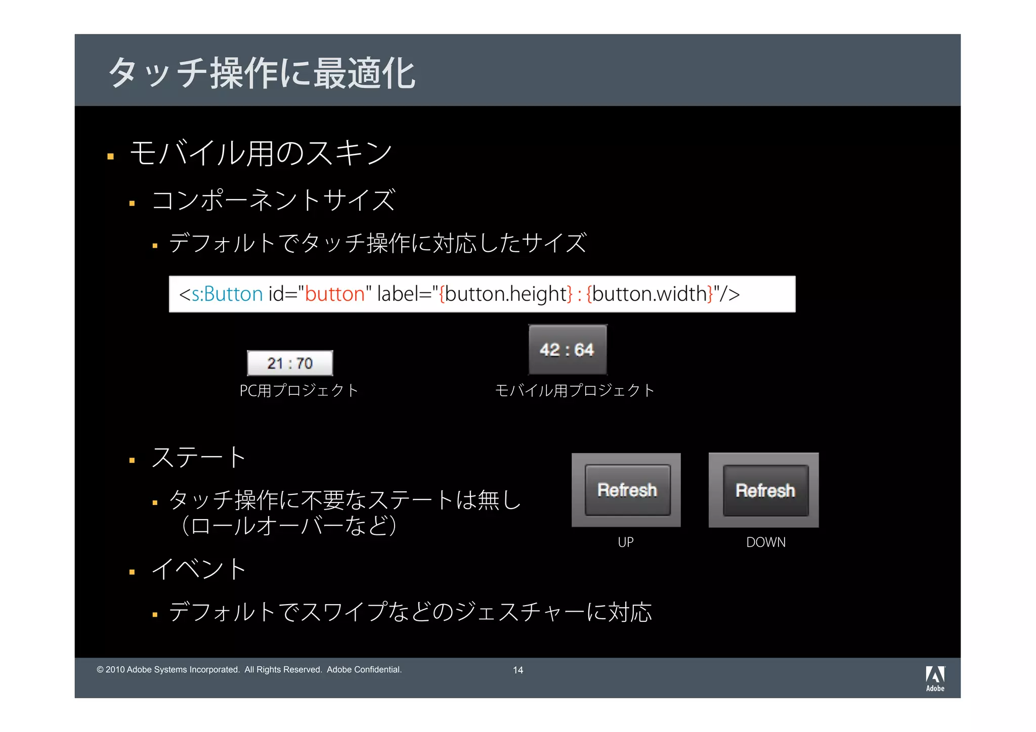タッチ操作に最適化

       モバイル用のスキン
             コンポーネントサイズ
                 デフォルトでタッチ操作に対応したサイズ

                    <s:Button id="button" label="{button.height} : {button.width}"/>



                                   PC用プロジェクト                                  モバイル用プロジェクト



             ステート
                 タッチ操作に不要なステートは無し
                 （ロールオーバーなど）
                                                                                      UP    DOWN

             イベント
                 デフォルトでスワイプなどのジェスチャーに対応

© 2010 Adobe Systems Incorporated. All Rights Reserved. Adobe Confidential.    14
 