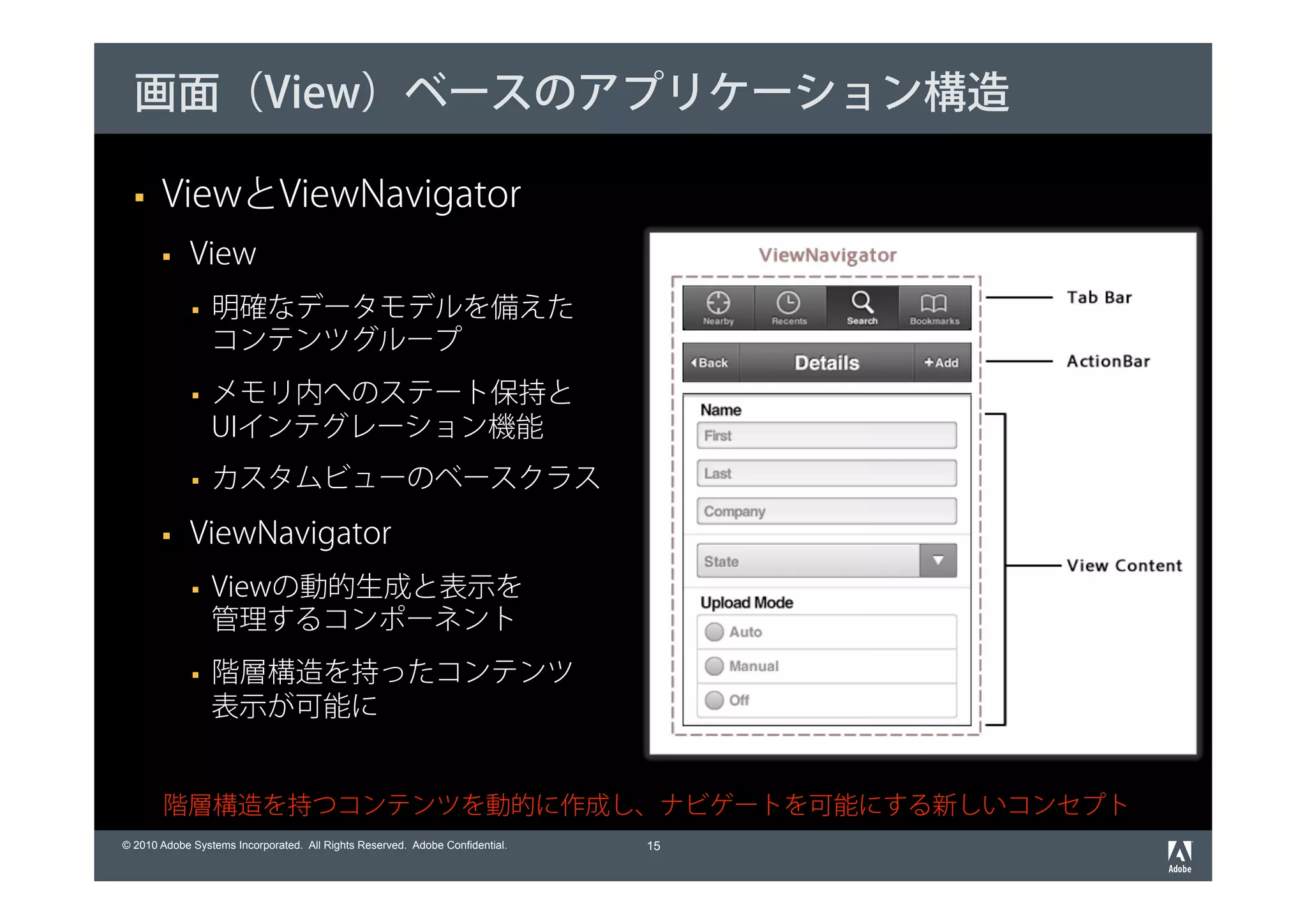 画面（View）ベースのアプリケーション構造

       ViewとViewNavigator
             View
                 明確なデータモデルを備えた
                 コンテンツグループ
                 メモリ内へのステート保持と
                 UIインテグレーション機能
                 カスタムビューのベースクラス

             ViewNavigator
                 Viewの動的生成と表示を
                 管理するコンポーネント
                 階層構造を持ったコンテンツ
                 表示が可能に


       階層構造を持つコンテンツを動的に作成し、ナビゲートを可能にする新しいコンセプト
© 2010 Adobe Systems Incorporated. All Rights Reserved. Adobe Confidential.   15
 