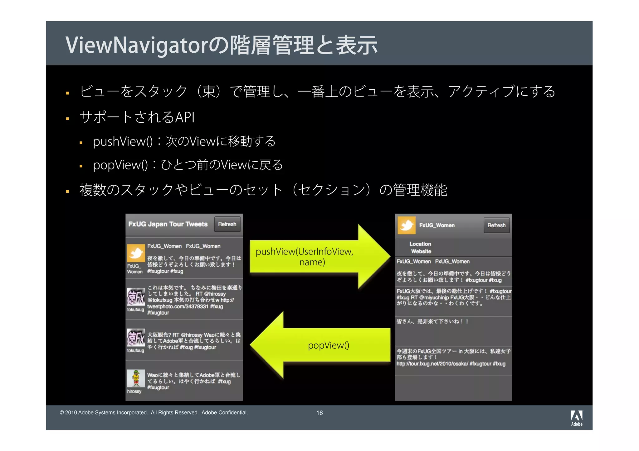 ViewNavigatorの階層管理と表示

       ビューをスタック（束）で管理し、一番上のビューを表示、アクティブにする
       サポートされるAPI
             pushView()：次のViewに移動する
             popView()：ひとつ前のViewに戻る

       複数のスタックやビューのセット（セクション）の管理機能



                                                                              pushView(UserInfoView,
                                                                                       name)




                                                                                         popView()




© 2010 Adobe Systems Incorporated. All Rights Reserved. Adobe Confidential.                16
 