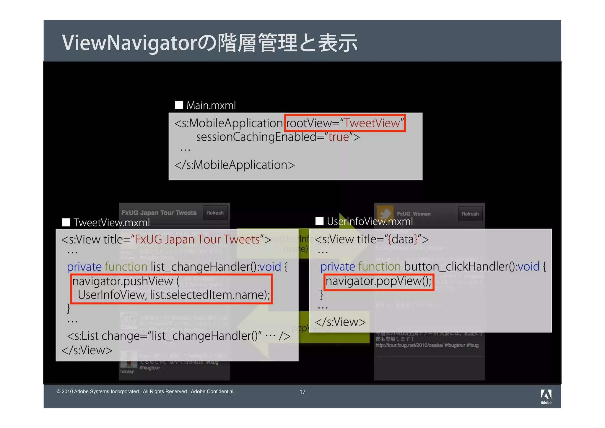 ViewNavigatorの階層管理と表示

                                                 ■ Main.mxml
                                                 <s:MobileApplication rootView=“TweetView”
                                                     sessionCachingEnabled=“true”>
                                                  …
                                                 </s:MobileApplication>



 ■ TweetView.mxml                                                                  ■ UserInfoView.mxml
 <s:View title=“FxUG Japan Tour Tweets”>               <s:View title=“{data}”>
                                      pushView(UserInfoView,
                                               name)
  …                                                     …
  private function list_changeHandler():void {          private function button_clickHandler():void {
    navigator.pushView (                                  navigator.popView();
     UserInfoView, list.selectedItem.name);             }
  }                                                     …
  …                                                    </s:View>
                                                 popView()
  <s:List change=“list_changeHandler()” … />
 </s:View>


© 2010 Adobe Systems Incorporated. All Rights Reserved. Adobe Confidential.   17
 