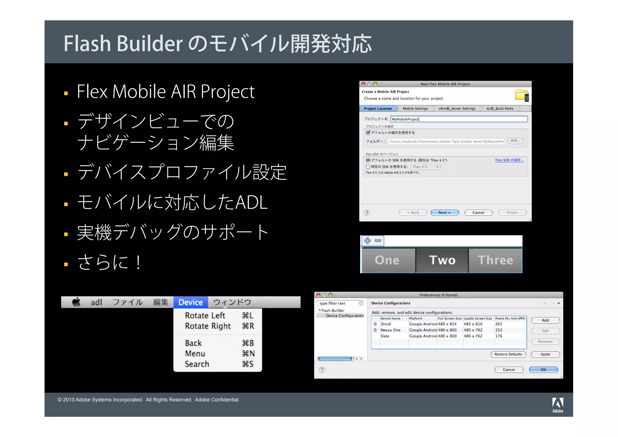 Flash Builder のモバイル開発対応

       Flex Mobile AIR Project
       デザインビューでの
       ナビゲーション編集
       デバイスプロファイル設定
       モバイルに対応したADL
       実機デバッグのサポート
       さらに！




© 2010 Adobe Systems Incorporated. All Rights Reserved. Adobe Confidential.
 