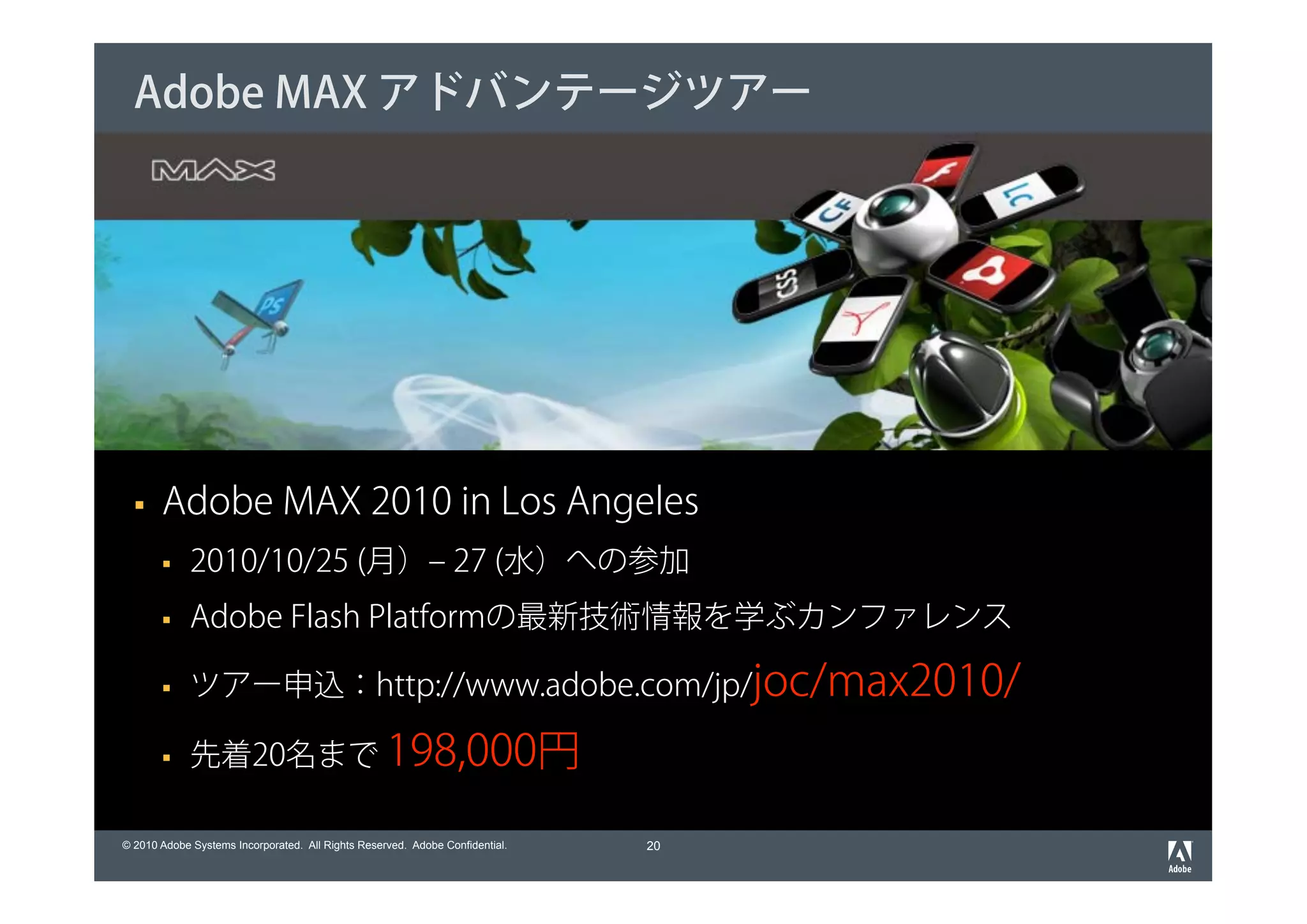 Adobe MAX アドバンテージツアー




       Adobe MAX 2010 in Los Angeles
             2010/10/25 (月）‒ 27 (水）への参加
             Adobe Flash Platformの最新技術情報を学ぶカンファレンス

             ツアー申込：http://www.adobe.com/jp/joc/max2010/

             先着20名まで 198,000円

© 2010 Adobe Systems Incorporated. All Rights Reserved. Adobe Confidential.   20
 