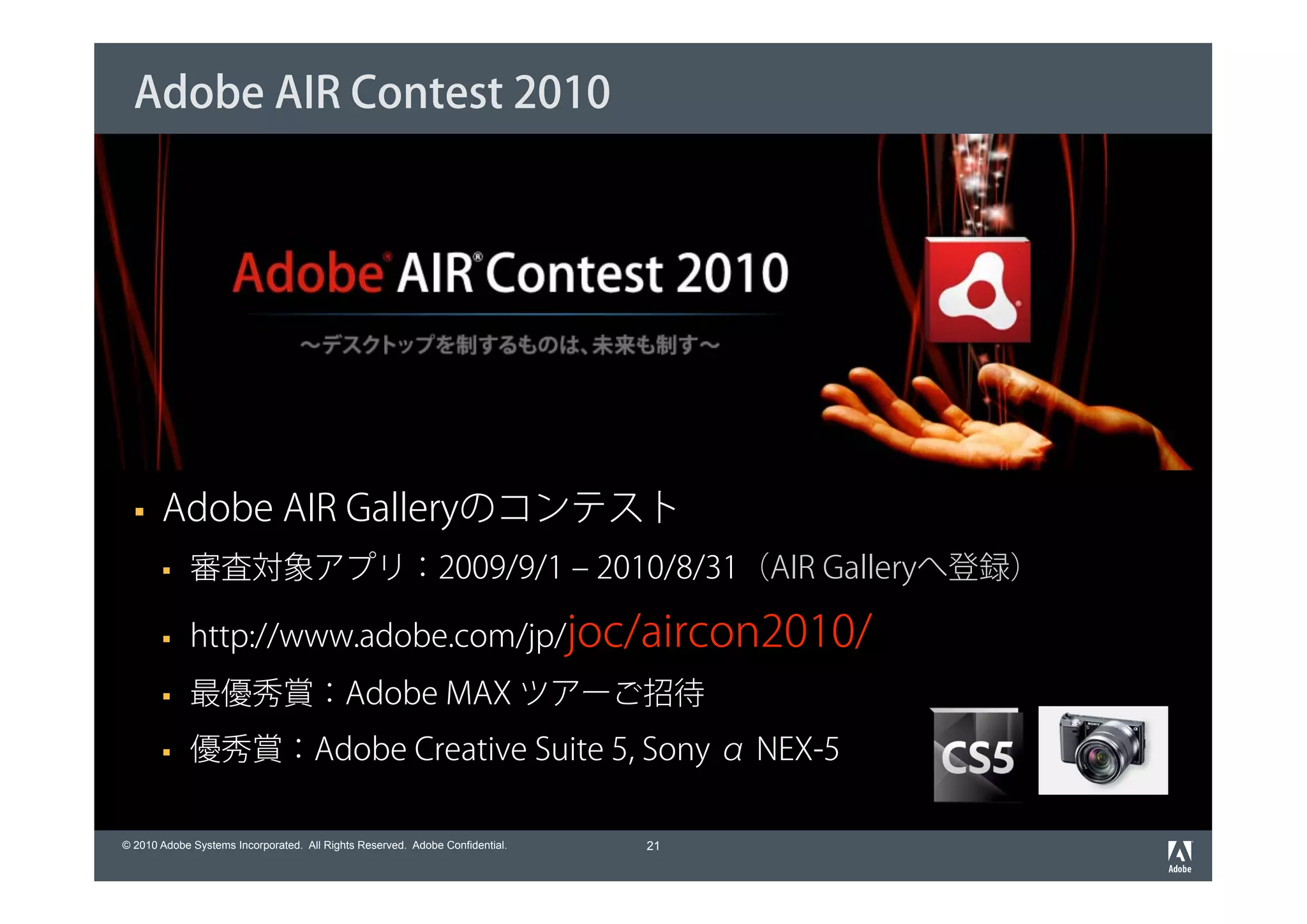 Adobe AIR Contest 2010




       Adobe AIR Galleryのコンテスト
             審査対象アプリ：2009/9/1 ‒ 2010/8/31（AIR Galleryへ登録）

             http://www.adobe.com/jp/joc/aircon2010/
             最優秀賞：Adobe MAX ツアーご招待
             優秀賞：Adobe Creative Suite 5, Sony α NEX-5

© 2010 Adobe Systems Incorporated. All Rights Reserved. Adobe Confidential.   21
 