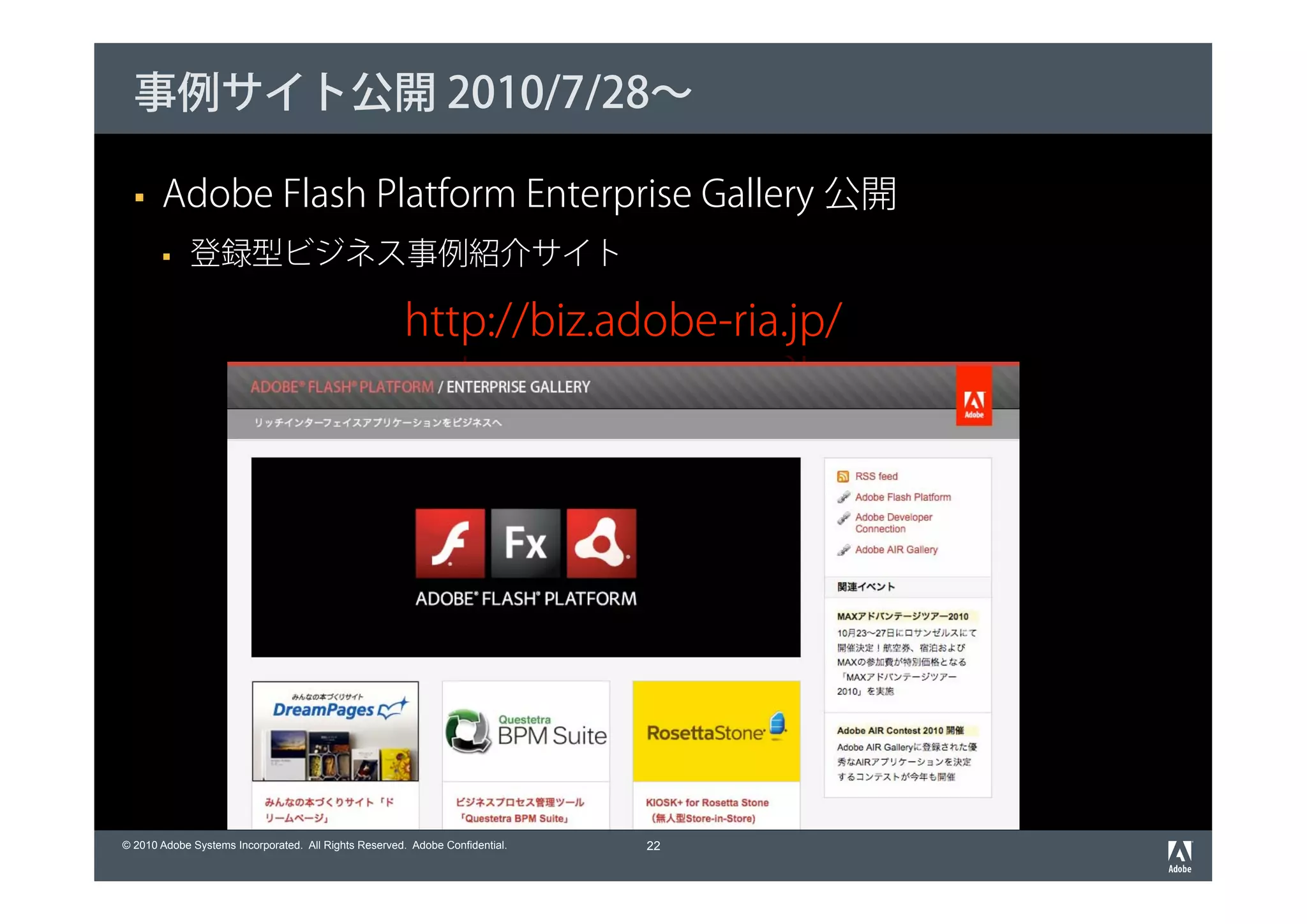 事例サイト公開 2010/7/28～

       Adobe Flash Platform Enterprise Gallery 公開
             登録型ビジネス事例紹介サイト

                                                      http://biz.adobe-ria.jp/




© 2010 Adobe Systems Incorporated. All Rights Reserved. Adobe Confidential.   22
 