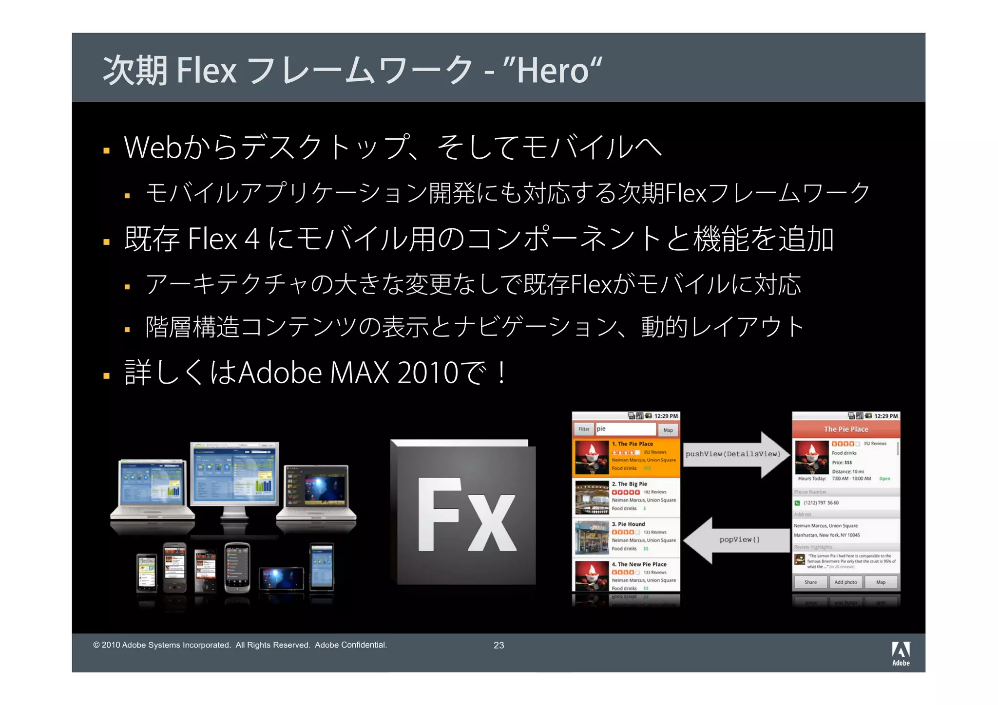 次期 Flex フレームワーク - ”Hero“

       Webからデスクトップ、そしてモバイルへ
             モバイルアプリケーション開発にも対応する次期Flexフレームワーク

       既存 Flex 4 にモバイル用のコンポーネントと機能を追加
             アーキテクチャの大きな変更なしで既存Flexがモバイルに対応
             階層構造コンテンツの表示とナビゲーション、動的レイアウト

       詳しくはAdobe MAX 2010で！




© 2010 Adobe Systems Incorporated. All Rights Reserved. Adobe Confidential.   23
 