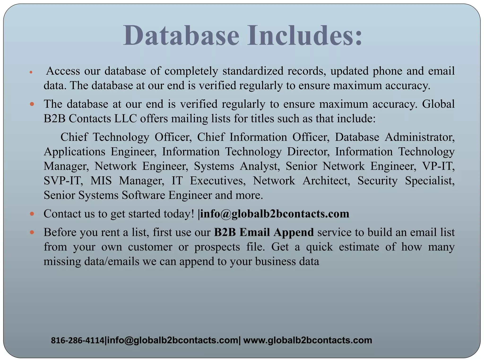 Database Includes:
 Access our database of completely standardized records, updated phone and email
data. The database at our end is verified regularly to ensure maximum accuracy.
 The database at our end is verified regularly to ensure maximum accuracy. Global
B2B Contacts LLC offers mailing lists for titles such as that include:
Chief Technology Officer, Chief Information Officer, Database Administrator,
Applications Engineer, Information Technology Director, Information Technology
Manager, Network Engineer, Systems Analyst, Senior Network Engineer, VP-IT,
SVP-IT, MIS Manager, IT Executives, Network Architect, Security Specialist,
Senior Systems Software Engineer and more.
 Contact us to get started today! |info@globalb2bcontacts.com
 Before you rent a list, first use our B2B Email Append service to build an email list
from your own customer or prospects file. Get a quick estimate of how many
missing data/emails we can append to your business data
816-286-4114|info@globalb2bcontacts.com| www.globalb2bcontacts.com
 