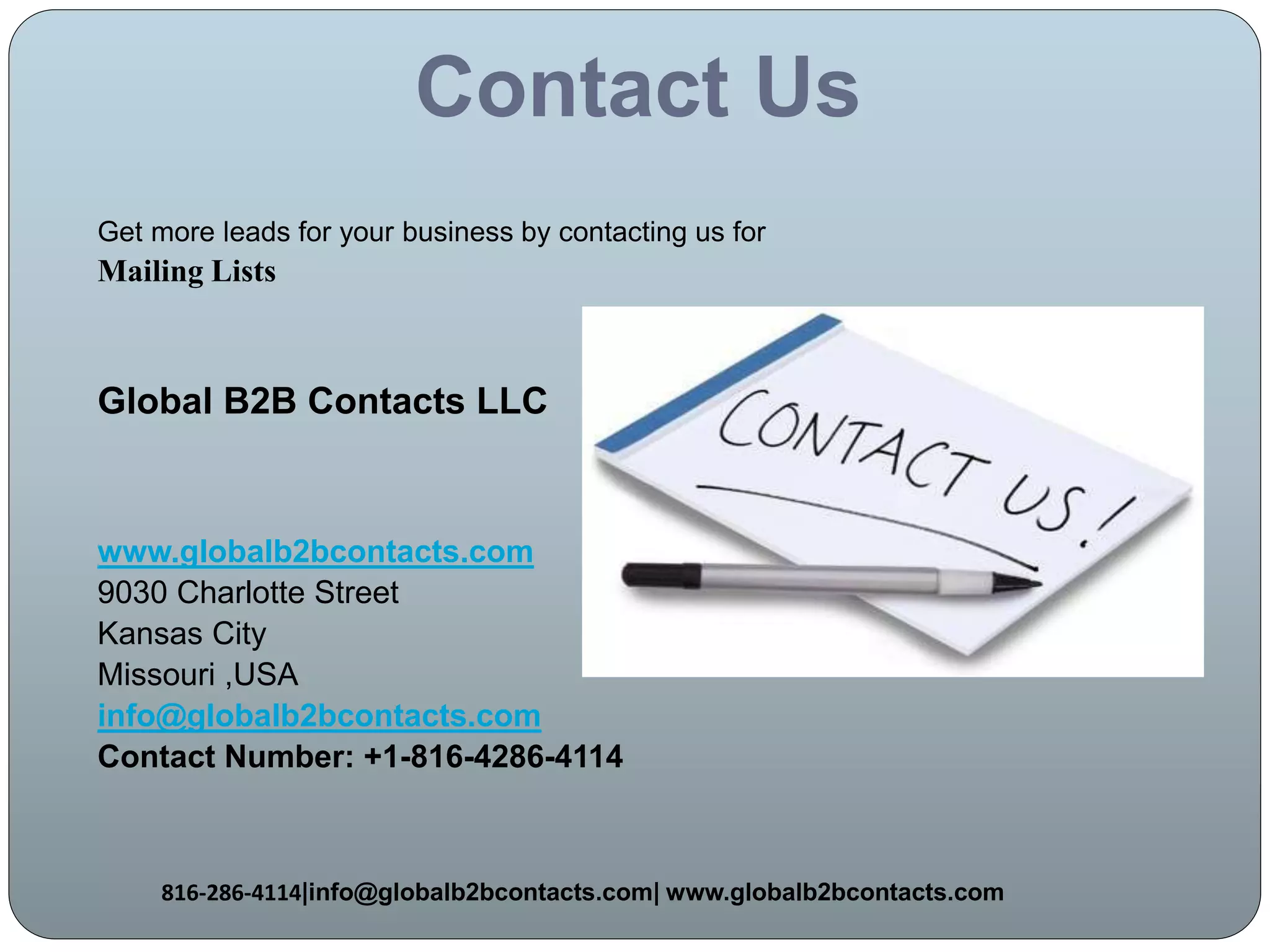 Contact Us
Get more leads for your business by contacting us for
Mailing Lists
Global B2B Contacts LLC
www.globalb2bcontacts.com
9030 Charlotte Street
Kansas City
Missouri ,USA
info@globalb2bcontacts.com
Contact Number: +1-816-4286-4114
816-286-4114|info@globalb2bcontacts.com| www.globalb2bcontacts.com
 