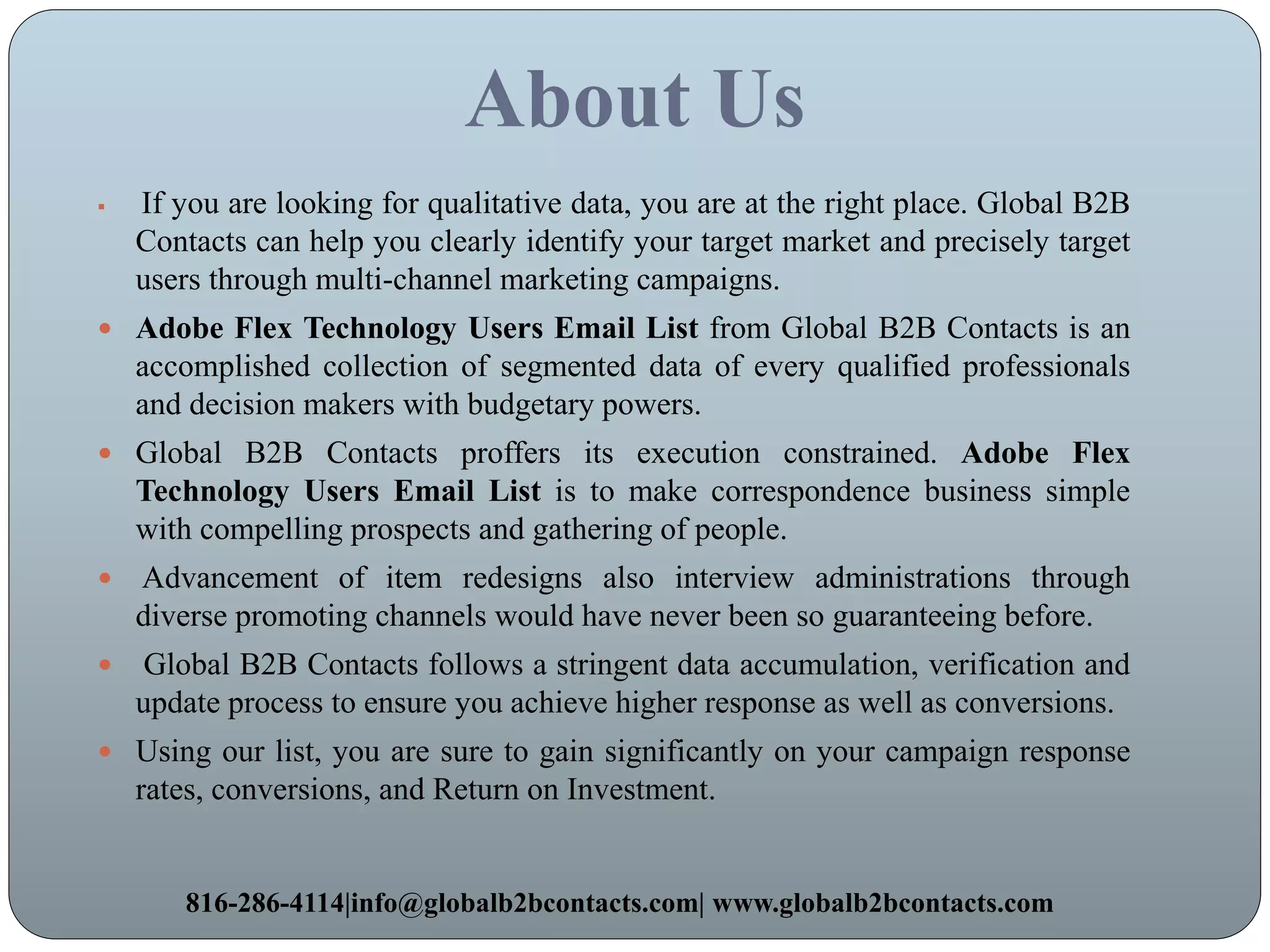 About Us
 If you are looking for qualitative data, you are at the right place. Global B2B
Contacts can help you clearly identify your target market and precisely target
users through multi-channel marketing campaigns.
 Adobe Flex Technology Users Email List from Global B2B Contacts is an
accomplished collection of segmented data of every qualified professionals
and decision makers with budgetary powers.
 Global B2B Contacts proffers its execution constrained. Adobe Flex
Technology Users Email List is to make correspondence business simple
with compelling prospects and gathering of people.
 Advancement of item redesigns also interview administrations through
diverse promoting channels would have never been so guaranteeing before.
 Global B2B Contacts follows a stringent data accumulation, verification and
update process to ensure you achieve higher response as well as conversions.
 Using our list, you are sure to gain significantly on your campaign response
rates, conversions, and Return on Investment.
816-286-4114|info@globalb2bcontacts.com| www.globalb2bcontacts.com
 