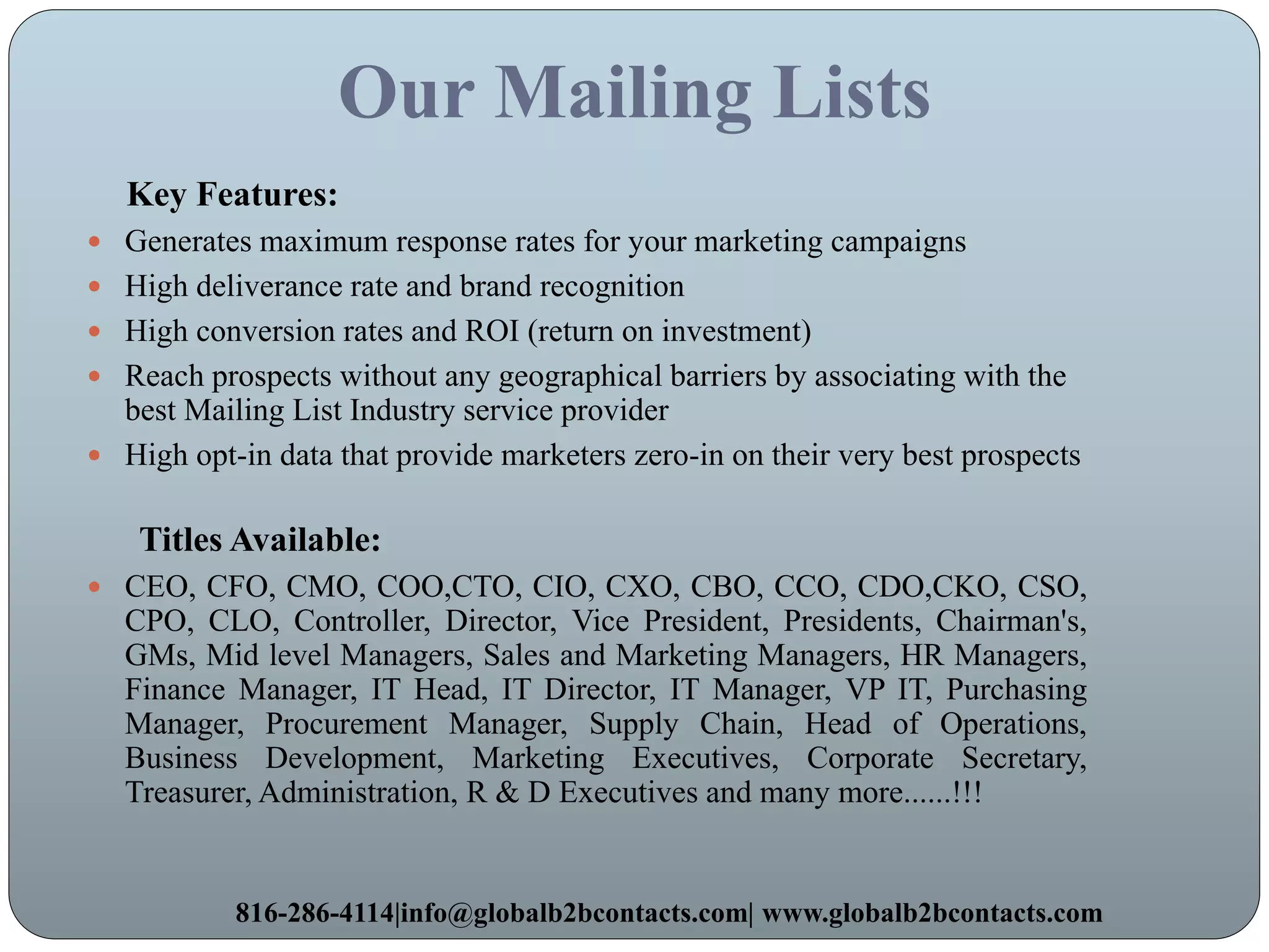 Our Mailing Lists
Key Features:
 Generates maximum response rates for your marketing campaigns
 High deliverance rate and brand recognition
 High conversion rates and ROI (return on investment)
 Reach prospects without any geographical barriers by associating with the
best Mailing List Industry service provider
 High opt-in data that provide marketers zero-in on their very best prospects
Titles Available:
 CEO, CFO, CMO, COO,CTO, CIO, CXO, CBO, CCO, CDO,CKO, CSO,
CPO, CLO, Controller, Director, Vice President, Presidents, Chairman's,
GMs, Mid level Managers, Sales and Marketing Managers, HR Managers,
Finance Manager, IT Head, IT Director, IT Manager, VP IT, Purchasing
Manager, Procurement Manager, Supply Chain, Head of Operations,
Business Development, Marketing Executives, Corporate Secretary,
Treasurer, Administration, R & D Executives and many more......!!!
816-286-4114|info@globalb2bcontacts.com| www.globalb2bcontacts.com
 