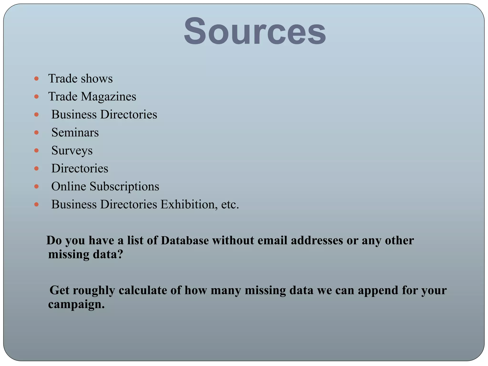 Sources
 Trade shows
 Trade Magazines
 Business Directories
 Seminars
 Surveys
 Directories
 Online Subscriptions
 Business Directories Exhibition, etc.
Do you have a list of Database without email addresses or any other
missing data?
Get roughly calculate of how many missing data we can append for your
campaign.
 