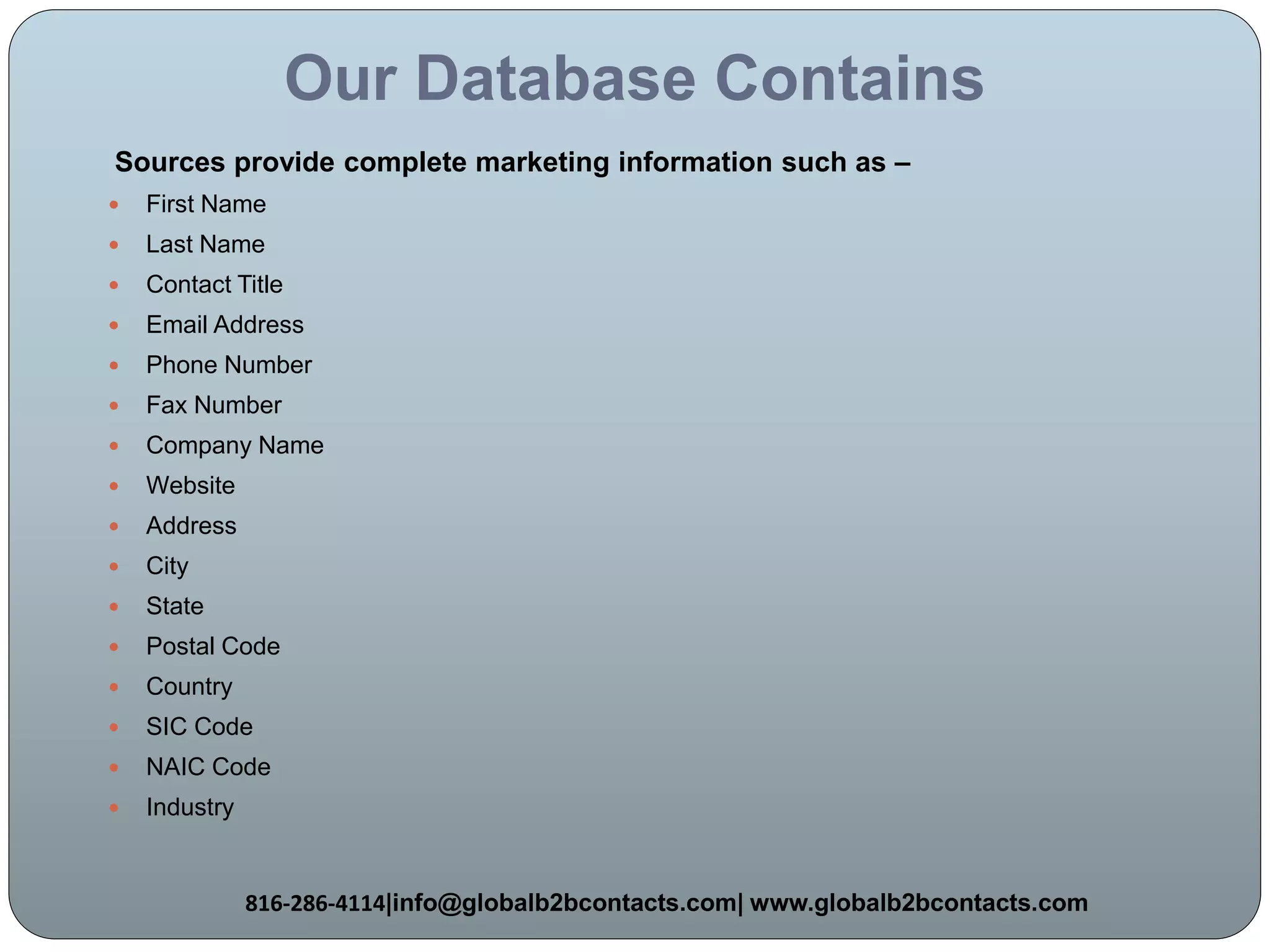 Our Database Contains
Sources provide complete marketing information such as –
 First Name
 Last Name
 Contact Title
 Email Address
 Phone Number
 Fax Number
 Company Name
 Website
 Address
 City
 State
 Postal Code
 Country
 SIC Code
 NAIC Code
 Industry
816-286-4114|info@globalb2bcontacts.com| www.globalb2bcontacts.com
 