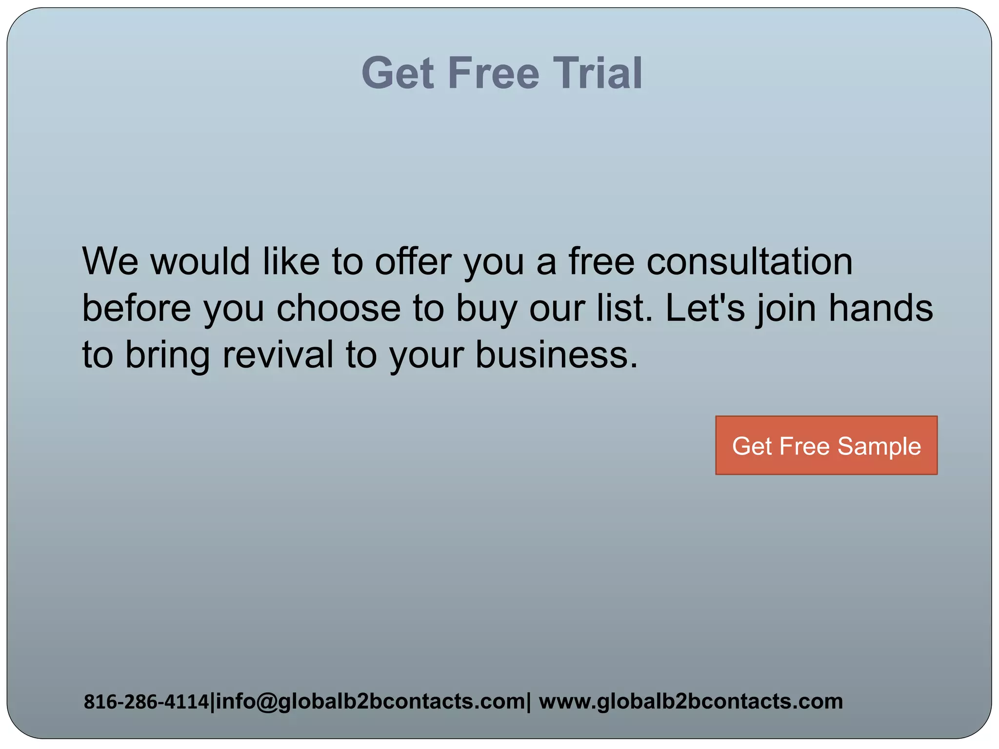 Get Free Trial
We would like to offer you a free consultation
before you choose to buy our list. Let's join hands
to bring revival to your business.
816-286-4114|info@globalb2bcontacts.com| www.globalb2bcontacts.com
Get Free Sample
 