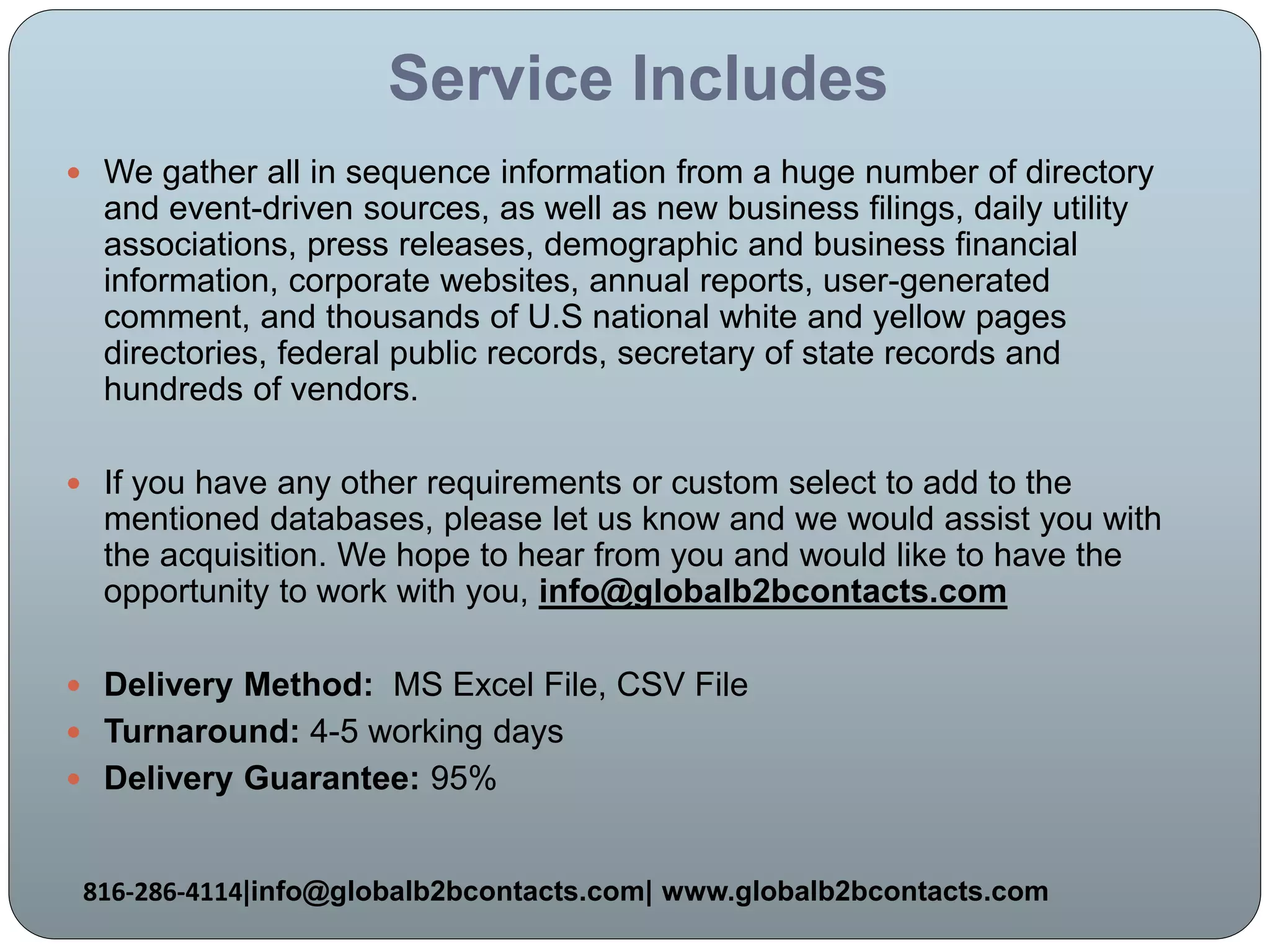 Service Includes
 We gather all in sequence information from a huge number of directory
and event-driven sources, as well as new business filings, daily utility
associations, press releases, demographic and business financial
information, corporate websites, annual reports, user-generated
comment, and thousands of U.S national white and yellow pages
directories, federal public records, secretary of state records and
hundreds of vendors.
 If you have any other requirements or custom select to add to the
mentioned databases, please let us know and we would assist you with
the acquisition. We hope to hear from you and would like to have the
opportunity to work with you, info@globalb2bcontacts.com
 Delivery Method: MS Excel File, CSV File
 Turnaround: 4-5 working days
 Delivery Guarantee: 95%
816-286-4114|info@globalb2bcontacts.com| www.globalb2bcontacts.com
 