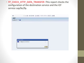• FP_CHECK_HTTP_DATA_TRANSFER :This report checks the
configuration of the destination service and the ICF
service sap/bc/fp.
 