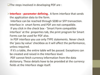 The steps involved in developing PDF are :
Interface - parameter defining. A form interface that sends
the application data to the form.
Interface can be reached through SE80 or SFP transaction.
Interface in smart forms and PDF are not compatible.
If you click in the check box - 'Smart Form compatible
interface' at the properties tab, the print program for Smart
Forms can be used for PDF also.
In PDF interface you use only TYPE statements. Never check
the 'pass by value' checkbox as it will affect the performance,
unless required.
If it's a table, the entire table will be passed. Exceptions can
be created and raised in the Interface level.
PDF cannot fetch currency information from the data
dictionary. These details have to be provided at the currency
fields at the Interface stage itself.
 