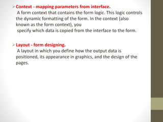 Context - mapping parameters from interface.
A form context that contains the form logic. This logic controls
the dynamic formatting of the form. In the context (also
known as the form context), you
specify which data is copied from the interface to the form.
Layout - form designing.
A layout in which you define how the output data is
positioned, its appearance in graphics, and the design of the
pages.
 