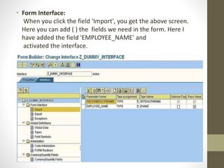 • Form Interface:
When you click the field 'Import', you get the above screen.
Here you can add ( ) the fields we need in the form. Here I
have added the field 'EMPLOYEE_NAME' and
activated the interface.
 