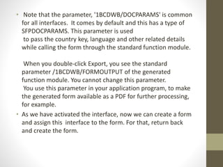 • Note that the parameter, '1BCDWB/DOCPARAMS' is common
for all interfaces. It comes by default and this has a type of
SFPDOCPARAMS. This parameter is used
to pass the country key, language and other related details
while calling the form through the standard function module.
When you double-click Export, you see the standard
parameter /1BCDWB/FORMOUTPUT of the generated
function module. You cannot change this parameter.
You use this parameter in your application program, to make
the generated form available as a PDF for further processing,
for example.
• As we have activated the interface, now we can create a form
and assign this interface to the form. For that, return back
and create the form.
 