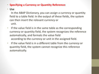 • Specifying a Currency or Quantity Reference:
• Use
In the ABAP Dictionary, you can assign a currency or quantity
field to a table field. In the output of these fields, the system
can then insert the relevant currency or
unit.
• If the value field is in the same table as the corresponding
currency or quantity field, the system recognizes the reference
automatically, and formats the value field
according to the currency or unit in the assigned field.
• If the value field is in a different table from the currency or
quantity field, the system cannot recognize this reference
automatically.
 