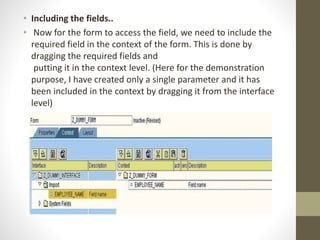 • Including the fields..
• Now for the form to access the field, we need to include the
required field in the context of the form. This is done by
dragging the required fields and
putting it in the context level. (Here for the demonstration
purpose, I have created only a single parameter and it has
been included in the context by dragging it from the interface
level)
 