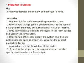 • Properties in Context
Use
Properties describe the content or meaning of a node.
Activities
1.Double-click the node to open the properties screen.
2.You can now change general properties such as the name or
description of the node, or set the node as Active or Inactive.
3.Only active nodes are sent to the layout in the Form Builder,
and used in the form output.
4.Depending on the chosen node, the system also displays
additional node-specific properties, as well as the general
properties. For an
explanation, see the description of the node.
5. As well as the properties, for some nodes you can also
specify conditions for the form output.
 