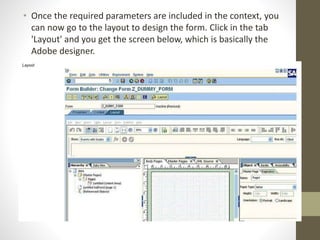 • Once the required parameters are included in the context, you
can now go to the layout to design the form. Click in the tab
'Layout' and you get the screen below, which is basically the
Adobe designer.
 
