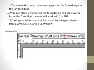 1.You create the body and master pages for the form design in
the Layout Editor.
2.You can also view and edit the form design and preview the
form (the form that the user will work with) in PDF.
3.The Layout Editor contains four tabs: Body Pages, Master
Pages, XML Source, and PDF Preview.
 