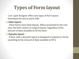 Types of Form layout
• Live Cycle Designer offers two types of form layout
techniques for you to work with:
 Static layout :
These forms have fixed layouts. When presented to the end
user, the form retains its original layout, regardless of the
amount of data available to fill the form.
 Dynamic layout :
A form with a dynamic layout is designed to expand or shrink
according to the amount of data available to fill it.
 