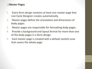 Master Pages
1. Every form design contains at least one master page that
Live Cycle Designer creates automatically.
2. Master pages define the orientation and dimensions of
body pages.
3. Master pages are responsible for formatting body pages.
4. Provide a background and layout format for more than one
of the body pages in a form design.
5. Each master page is created with a default content area
that covers the whole page.
 