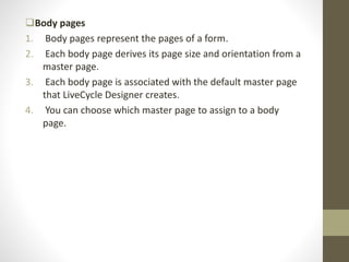 Body pages
1. Body pages represent the pages of a form.
2. Each body page derives its page size and orientation from a
master page.
3. Each body page is associated with the default master page
that LiveCycle Designer creates.
4. You can choose which master page to assign to a body
page.
 