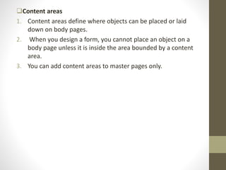 Content areas
1. Content areas define where objects can be placed or laid
down on body pages.
2. When you design a form, you cannot place an object on a
body page unless it is inside the area bounded by a content
area.
3. You can add content areas to master pages only.
 