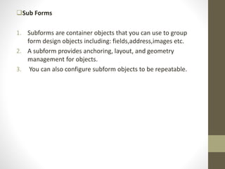 Sub Forms
1. Subforms are container objects that you can use to group
form design objects including: fields,address,images etc.
2. A subform provides anchoring, layout, and geometry
management for objects.
3. You can also configure subform objects to be repeatable.
 