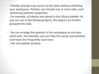 • Palettes provide easy access to the tools without cluttering
your workspace. Palettes can include one or more tabs, each
containing common properties.
For example, all objects are stored in the Library palette. As
you can see in the following figure, the objects are further
grouped into tabs.
• You can arrange the palettes in the workspace to suit your
work style. For example, you can hide the rarely used palettes
and move the frequently used ones
into one palette window.
 