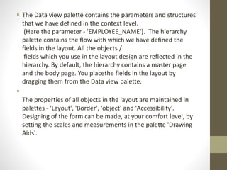  The Data view palette contains the parameters and structures
that we have defined in the context level.
(Here the parameter - 'EMPLOYEE_NAME'). The hierarchy
palette contains the flow with which we have defined the
fields in the layout. All the objects /
fields which you use in the layout design are reflected in the
hierarchy. By default, the hierarchy contains a master page
and the body page. You placethe fields in the layout by
dragging them from the Data view palette.

The properties of all objects in the layout are maintained in
palettes - 'Layout', 'Border', 'object' and 'Accessibility'.
Designing of the form can be made, at your comfort level, by
setting the scales and measurements in the palette 'Drawing
Aids'.
 