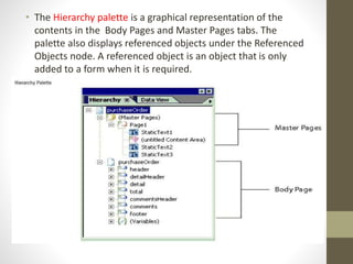 • The Hierarchy palette is a graphical representation of the
contents in the Body Pages and Master Pages tabs. The
palette also displays referenced objects under the Referenced
Objects node. A referenced object is an object that is only
added to a form when it is required.
 