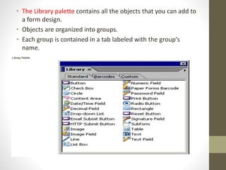 • The Library palette contains all the objects that you can add to
a form design.
• Objects are organized into groups.
• Each group is contained in a tab labeled with the group's
name.
 