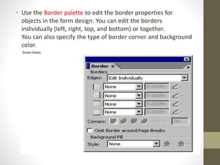 • Use the Border palette to edit the border properties for
objects in the form design. You can edit the borders
individually (left, right, top, and bottom) or together.
You can also specify the type of border corner and background
color.
 