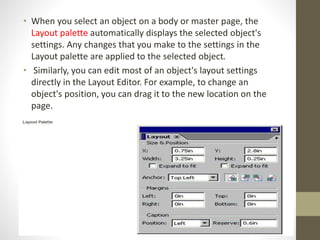 • When you select an object on a body or master page, the
Layout palette automatically displays the selected object's
settings. Any changes that you make to the settings in the
Layout palette are applied to the selected object.
• Similarly, you can edit most of an object's layout settings
directly in the Layout Editor. For example, to change an
object's position, you can drag it to the new location on the
page.
 