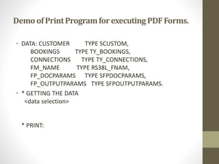 Demo ofPrintProgramforexecutingPDFForms.
• DATA: CUSTOMER TYPE SCUSTOM,
BOOKINGS TYPE TY_BOOKINGS,
CONNECTIONS TYPE TY_CONNECTIONS,
FM_NAME TYPE RS38L_FNAM,
FP_DOCPARAMS TYPE SFPDOCPARAMS,
FP_OUTPUTPARAMS TYPE SFPOUTPUTPARAMS.
• * GETTING THE DATA
<data selection>
* PRINT:
 