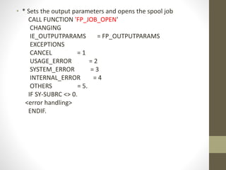 • * Sets the output parameters and opens the spool job
CALL FUNCTION 'FP_JOB_OPEN'
CHANGING
IE_OUTPUTPARAMS = FP_OUTPUTPARAMS
EXCEPTIONS
CANCEL = 1
USAGE_ERROR = 2
SYSTEM_ERROR = 3
INTERNAL_ERROR = 4
OTHERS = 5.
IF SY-SUBRC <> 0.
<error handling>
ENDIF.
 