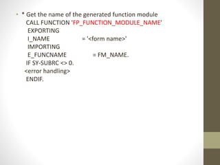 • * Get the name of the generated function module
CALL FUNCTION 'FP_FUNCTION_MODULE_NAME'
EXPORTING
I_NAME = '<form name>'
IMPORTING
E_FUNCNAME = FM_NAME.
IF SY-SUBRC <> 0.
<error handling>
ENDIF.
 