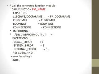 • * Call the generated function module
CALL FUNCTION FM_NAME
EXPORTING
/1BCDWB/DOCPARAMS = FP_DOCPARAMS
CUSTOMER = CUSTOMER
BOOKINGS = BOOKINGS
CONNECTIONS = CONNECTIONS
* IMPORTING
* /1BCDWB/FORMOUTPUT =
EXCEPTIONS
USAGE_ERROR = 1
SYSTEM_ERROR = 2
INTERNAL_ERROR = 3.
IF SY-SUBRC <> 0.
<error handling>
ENDIF.
 