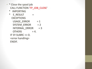 • * Close the spool job
CALL FUNCTION 'FP_JOB_CLOSE'
* IMPORTING
* E_RESULT =
EXCEPTIONS
USAGE_ERROR = 1
SYSTEM_ERROR = 2
INTERNAL_ERROR = 3
OTHERS = 4.
IF SY-SUBRC <> 0.
<error handling>
ENDIF.
 