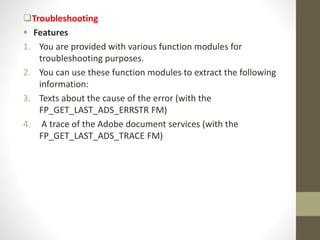 Troubleshooting
 Features
1. You are provided with various function modules for
troubleshooting purposes.
2. You can use these function modules to extract the following
information:
3. Texts about the cause of the error (with the
FP_GET_LAST_ADS_ERRSTR FM)
4. A trace of the Adobe document services (with the
FP_GET_LAST_ADS_TRACE FM)
 