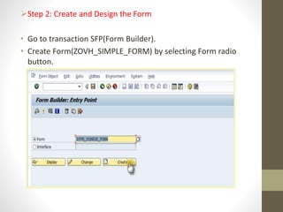 Step 2: Create and Design the Form
• Go to transaction SFP(Form Builder).
• Create Form(ZOVH_SIMPLE_FORM) by selecting Form radio
button.
 