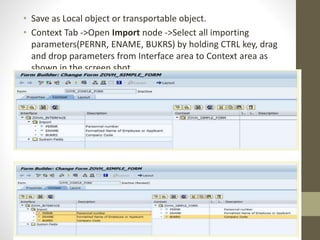 • Save as Local object or transportable object.
• Context Tab ->Open Import node ->Select all importing
parameters(PERNR, ENAME, BUKRS) by holding CTRL key, drag
and drop parameters from Interface area to Context area as
shown in the screen shot.
 