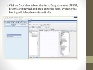 • Click on Data View tab on the form. Drag parameter(PERNR,
ENAME and BUKRS) and drop on to the form. By doing this
binding will take place automatically.
 