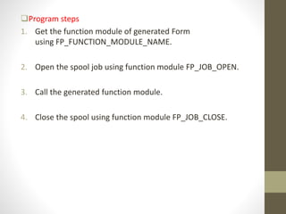 Program steps
1. Get the function module of generated Form
using FP_FUNCTION_MODULE_NAME.
2. Open the spool job using function module FP_JOB_OPEN.
3. Call the generated function module.
4. Close the spool using function module FP_JOB_CLOSE.
 