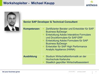 Workshopleiter - Michael Kaupp




           Senior SAP Developer & Technical Consultant

           Kompetenzen     Zertifizierter Berater und Entwickler für SAP
                             Business ByDesign
                           Entwicklung Adobe Interaktive Formulare
                             und Druckformulare für SAP ERP
                           Entwicklung Adobe Formulare für SAP
                         Marco Lechnauer
                             Business ByDesign
                           Entwickler für SAP High Performance
                             Analytic Appliance (HANA)

           Ausbildung       Studium Wirtschaftsinformatik an der
                             Hochschule Karlsruhe
                            Staatlich geprüfter Wirtschaftsassistent


                                                  22.03.2013   anthesis GmbH   4
 